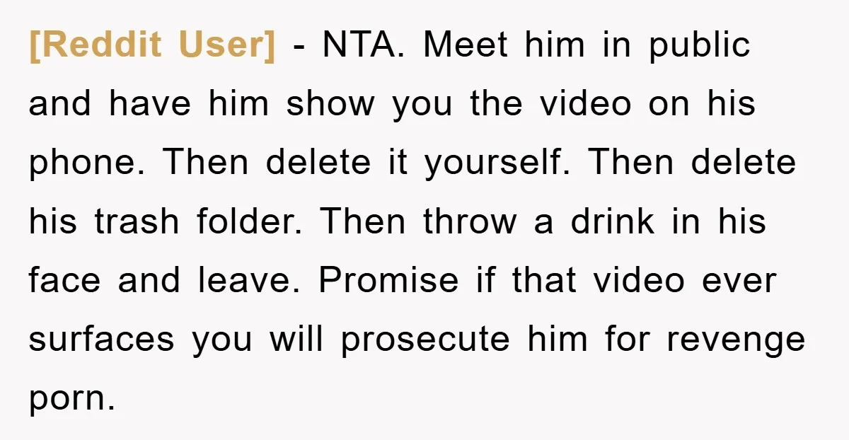 [Reddit User] − NTA. Meet him in public and have him show you the video on his phone. Then delete it yourself. Then delete his trash folder. Then throw a...