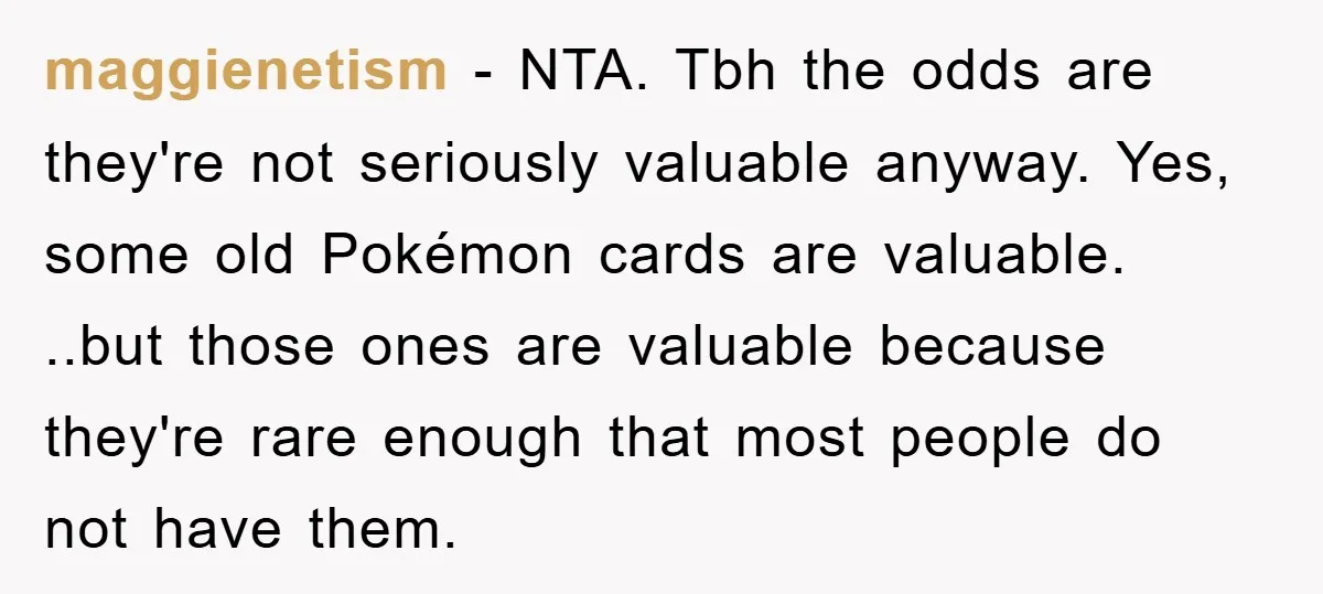 maggienetism − NTA. Tbh the odds are they're not seriously valuable anyway. Yes, some old Pokémon cards are valuable. ..but those ones are valuable because they're rare enough that most...