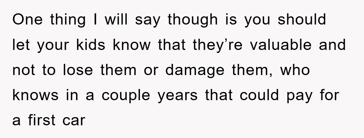One thing I will say though is you should let your kids know that they’re valuable and not to lose them or damage them, who knows in a couple years...