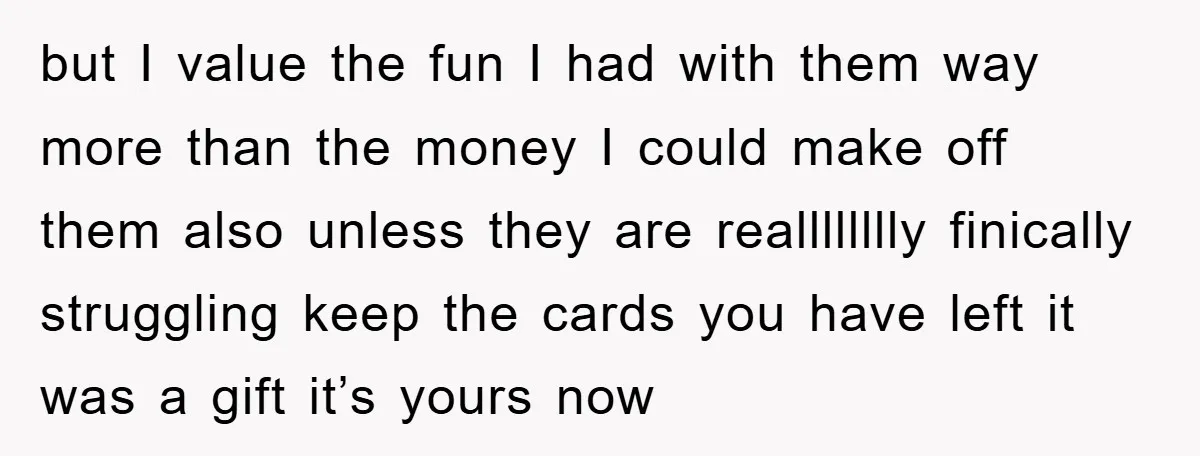 but I value the fun I had with them way more than the money I could make off them also unless they are realllllllly finically struggling keep the cards you...
