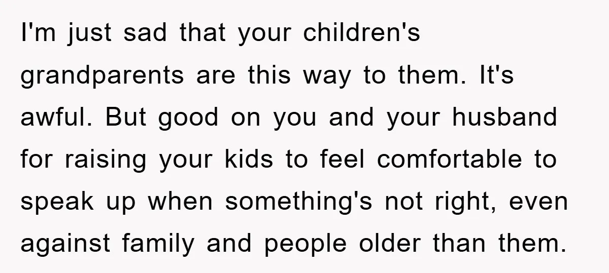 I'm just sad that your children's grandparents are this way to them. It's awful. But good on you and your husband for raising your kids to feel comfortable to speak...