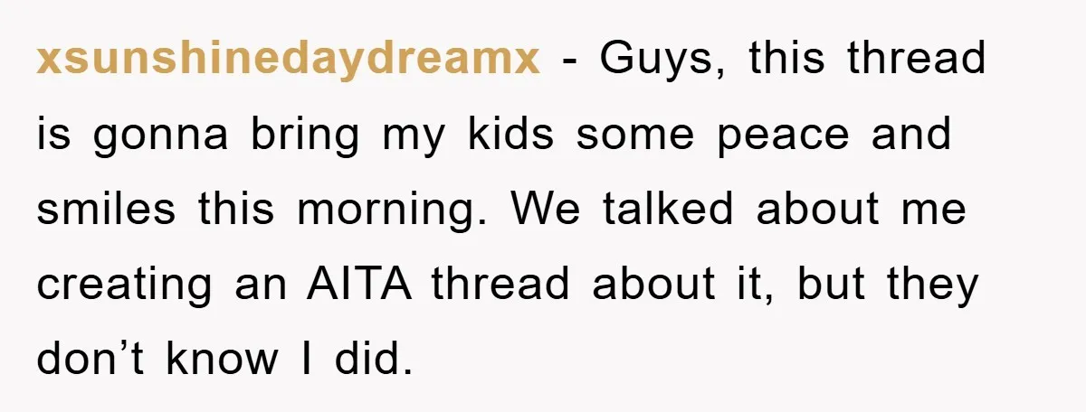 xsunshinedaydreamx − Guys, this thread is gonna bring my kids some peace and smiles this morning. We talked about me creating an AITA thread about it, but they don’t know...