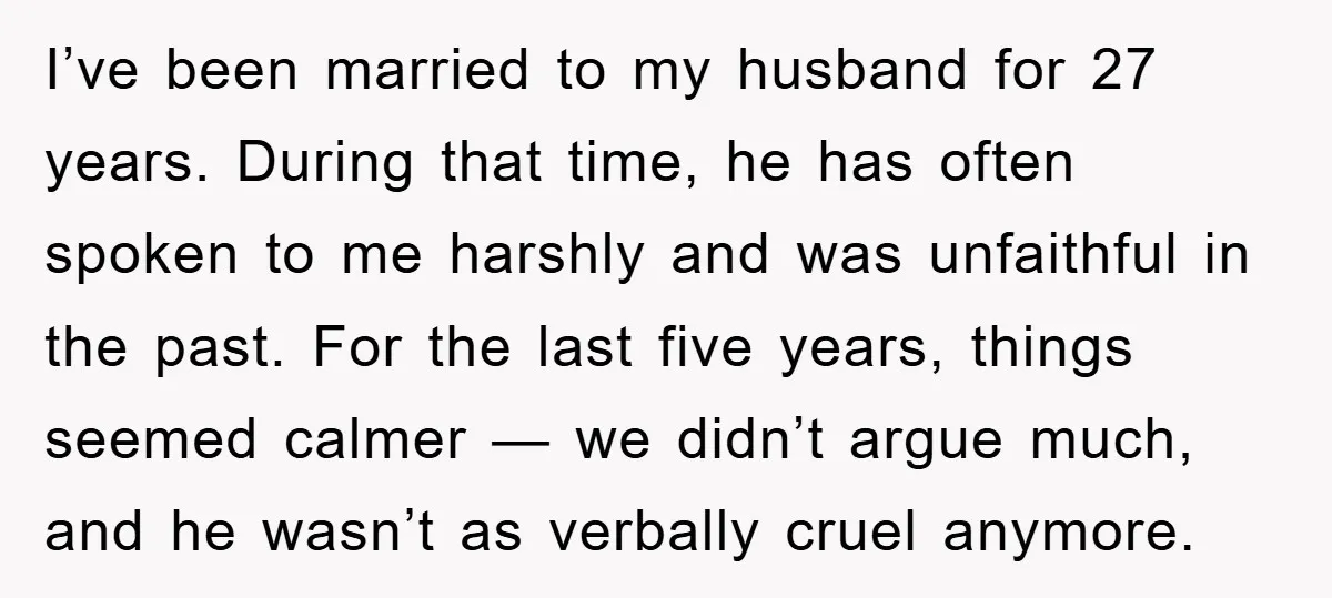I’ve been married to my husband for 27 years. During that time, he has often spoken to me harshly and was unfaithful in the past. For the last five years,...