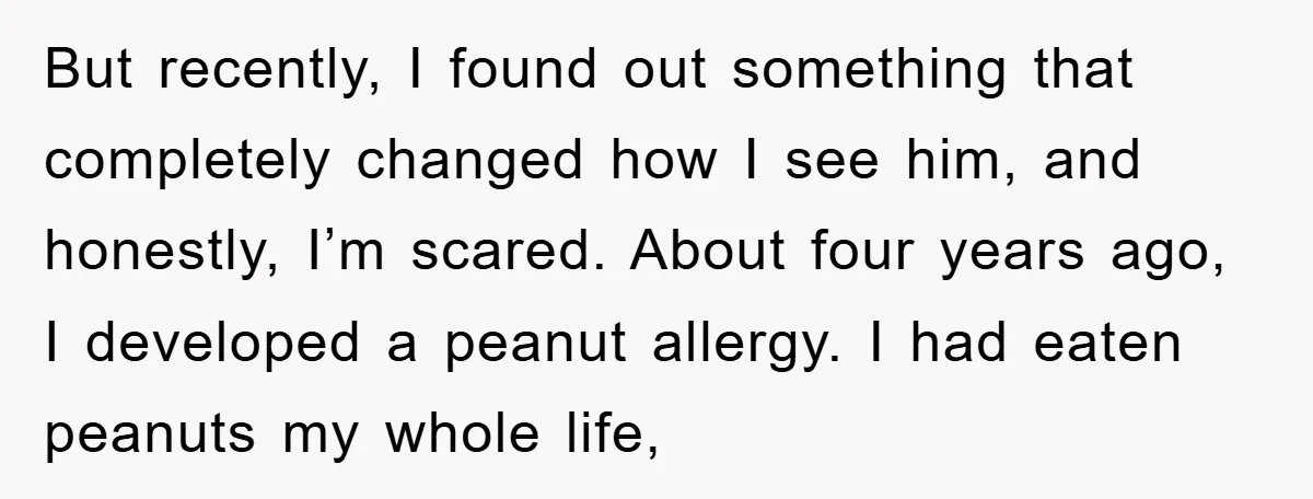 But recently, I found out something that completely changed how I see him, and honestly, I’m scared. About four years ago, I developed a peanut allergy. I had eaten peanuts...