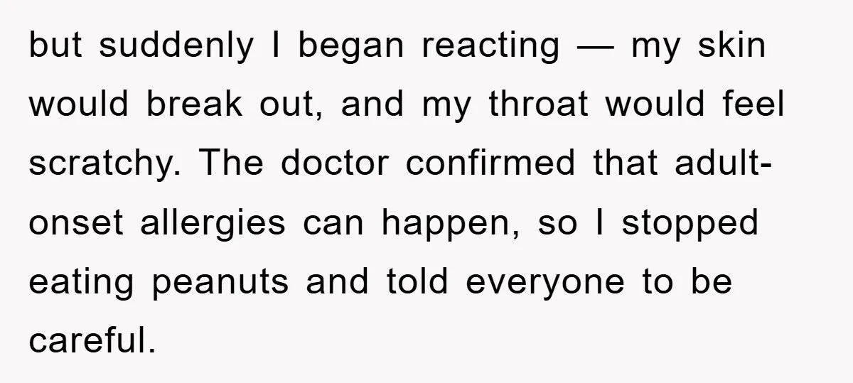 but suddenly I began reacting — my skin would break out, and my throat would feel scratchy. The doctor confirmed that adult-onset allergies can happen, so I stopped eating peanuts...