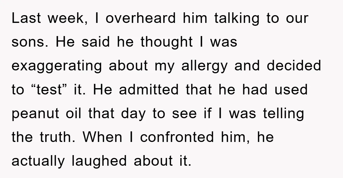 Last week, I overheard him talking to our sons. He said he thought I was exaggerating about my allergy and decided to “test” it. He admitted that he had used...