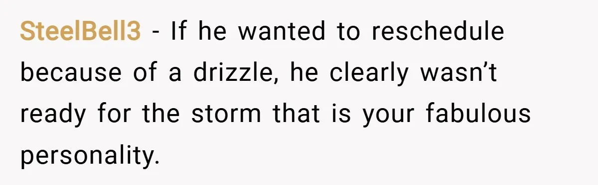 SteelBell3 − If he wanted to reschedule because of a drizzle, he clearly wasn’t ready for the storm that is your fabulous personality.