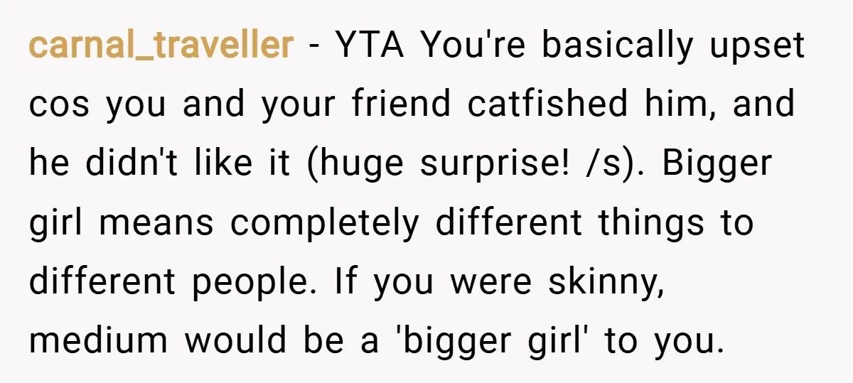 carnal_traveller − YTA You're basically upset cos you and your friend catfished him, and he didn't like it (huge surprise! /s). Bigger girl means completely different things to different people....