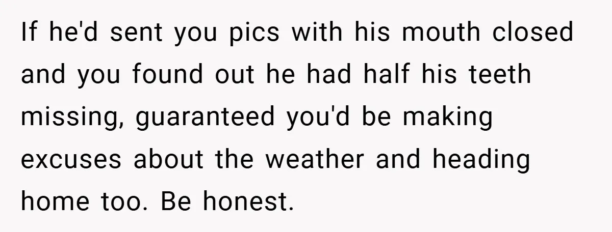 If he'd sent you pics with his mouth closed and you found out he had half his teeth missing, guaranteed you'd be making excuses about the weather and heading home...
