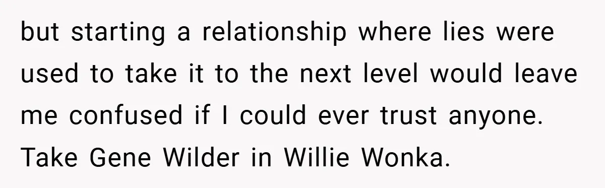 but starting a relationship where lies were used to take it to the next level would leave me confused if I could ever trust anyone. Take Gene Wilder in Willie...