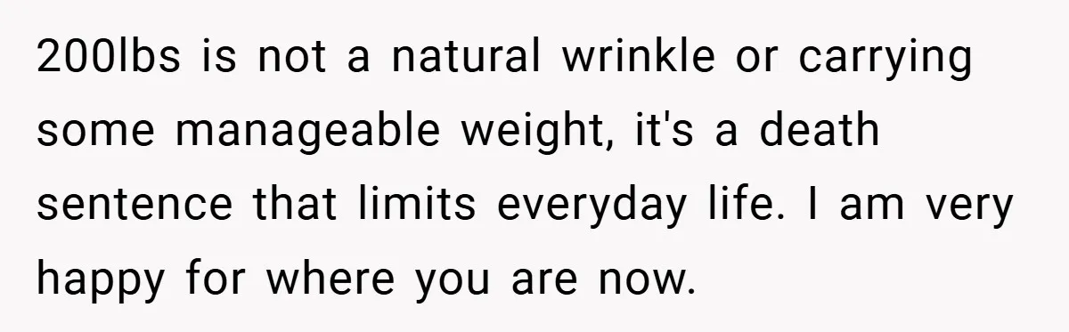 200lbs is not a natural wrinkle or carrying some manageable weight, it's a death sentence that limits everyday life. I am very happy for where you are now.