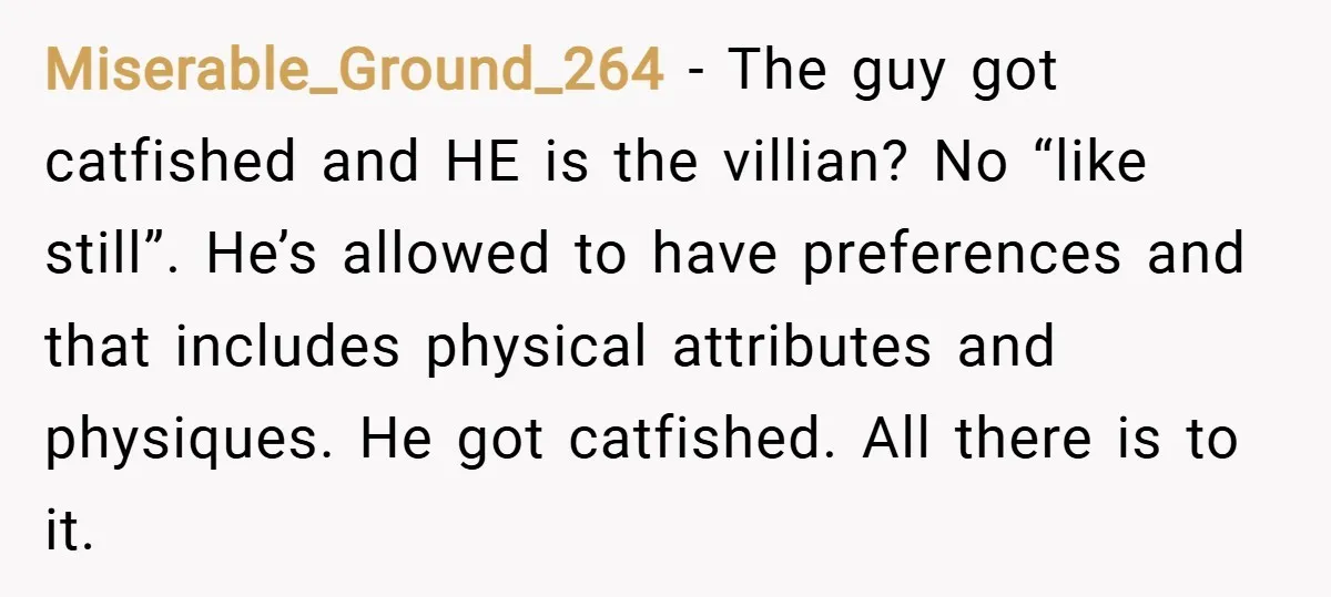 Miserable_Ground_264 − The guy got catfished and HE is the villian? No “like still”. He’s allowed to have preferences and that includes physical attributes and physiques. He got catfished. All...
