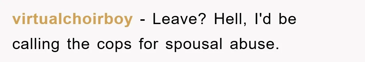 virtualchoirboy − Leave? Hell, I'd be calling the cops for spousal abuse.