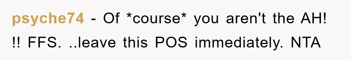 psyche74 − Of *course* you aren't the AH! !! FFS. ..leave this POS immediately. NTA
