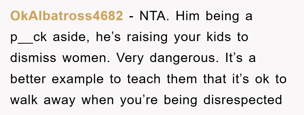 OkAlbatross4682 − NTA. Him being a p__ck aside, he’s raising your kids to dismiss women. Very dangerous. It’s a better example to teach them that it’s ok to walk away...