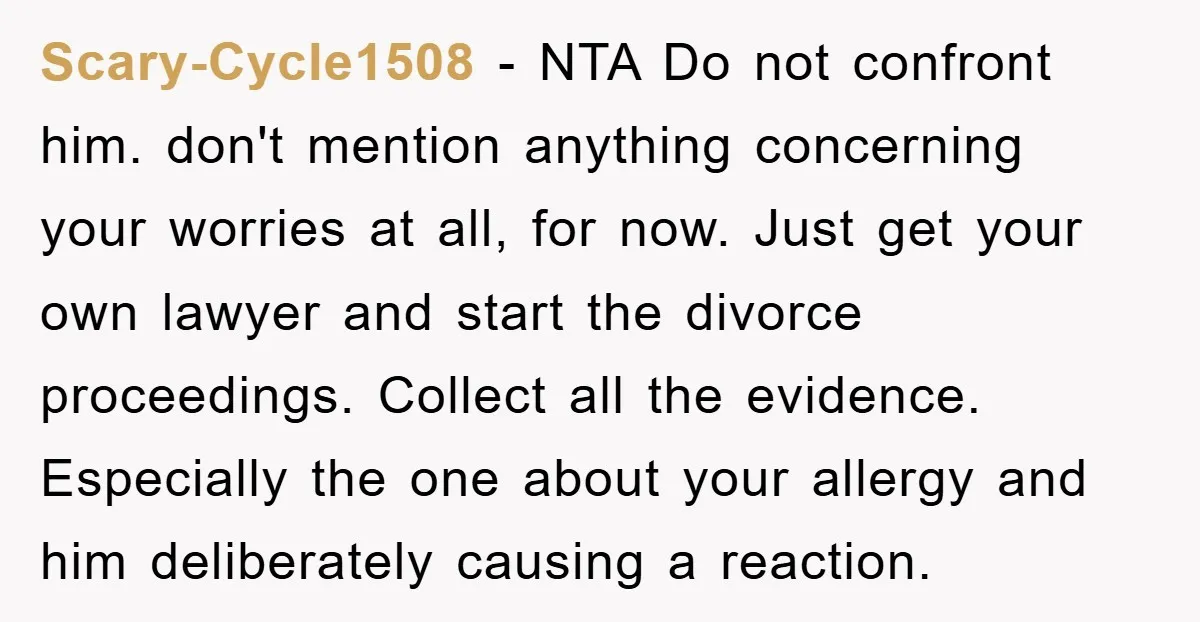 Scary-Cycle1508 − NTA Do not confront him. don't mention anything concerning your worries at all, for now. Just get your own lawyer and start the divorce proceedings. Collect all the...