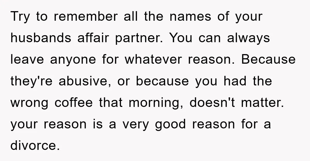 Try to remember all the names of your husbands affair partner. You can always leave anyone for whatever reason. Because they're abusive, or because you had the wrong coffee that...