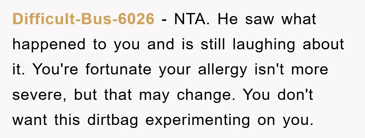 Difficult-Bus-6026 − NTA. He saw what happened to you and is still laughing about it. You're fortunate your allergy isn't more severe, but that may change. You don't want this...
