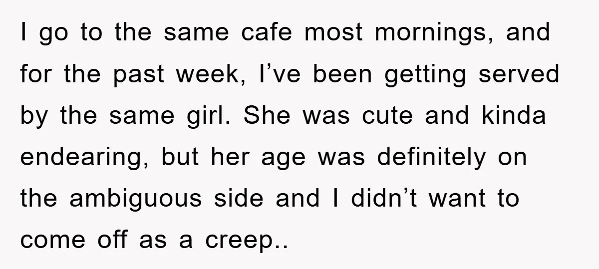 I go to the same cafe most mornings, and for the past week, I’ve been getting served by the same girl. She was cute and kinda endearing, but her age...