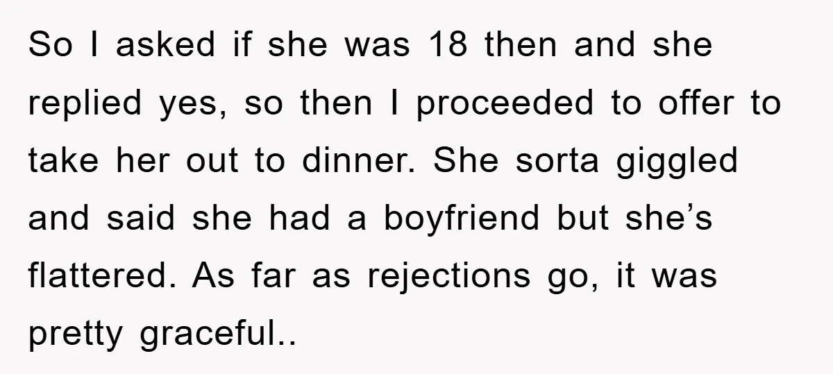 So I asked if she was 18 then and she replied yes, so then I proceeded to offer to take her out to dinner. She sorta giggled and said she...
