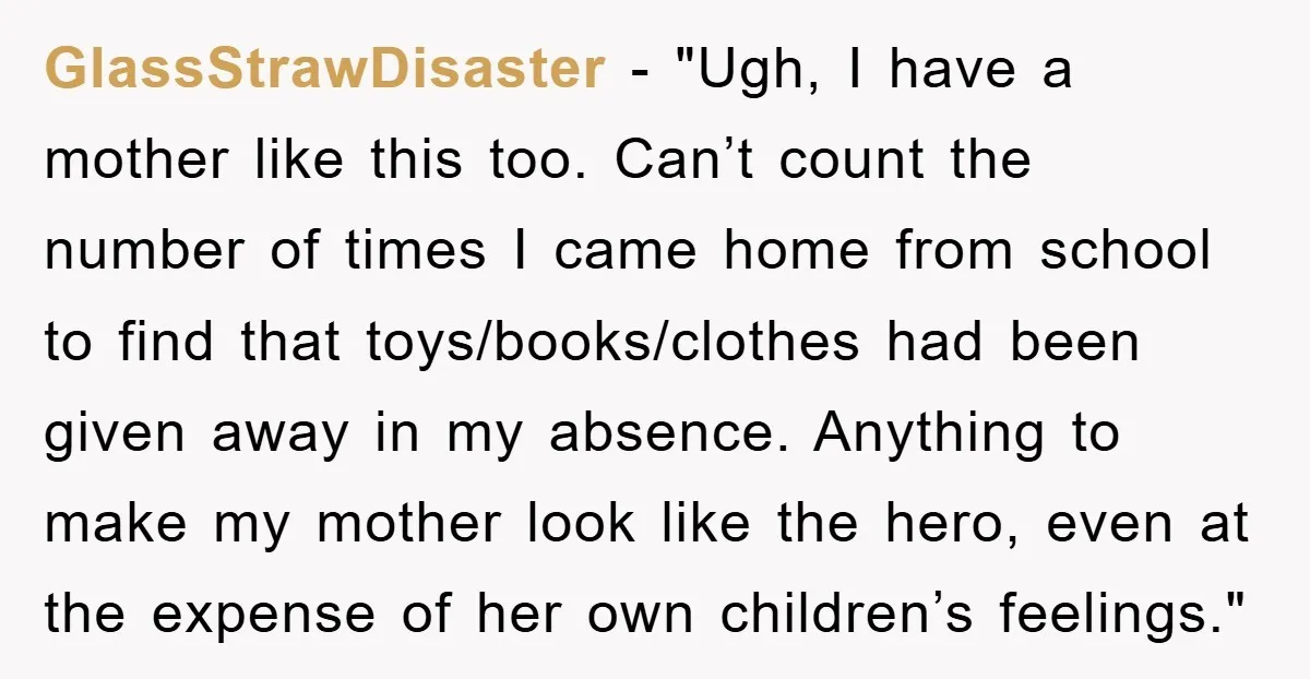 GlassStrawDisaster - "Ugh, I have a mother like this too. Can’t count the number of times I came home from school to find that toys/books/clothes had been given away in...