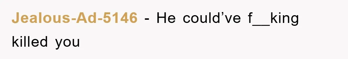 Jealous-Ad-5146 − He could’ve f__king killed you