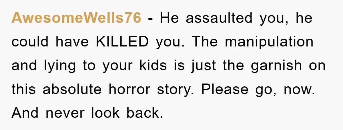 AwesomeWells76 − He assaulted you, he could have KILLED you. The manipulation and lying to your kids is just the garnish on this absolute horror story. Please go, now. And...