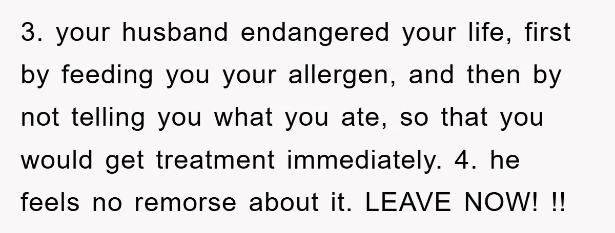 3. your husband endangered your life, first by feeding you your allergen, and then by not telling you what you ate, so that you would get treatment immediately. 4. he...