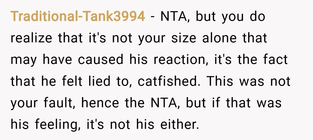 Traditional-Tank3994 − NTA, but you do realize that it's not your size alone that may have caused his reaction, it's the fact that he felt lied to, catfished. This was...