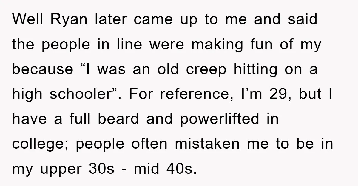 Well Ryan later came up to me and said the people in line were making fun of my because “I was an old creep hitting on a high schooler”. For...