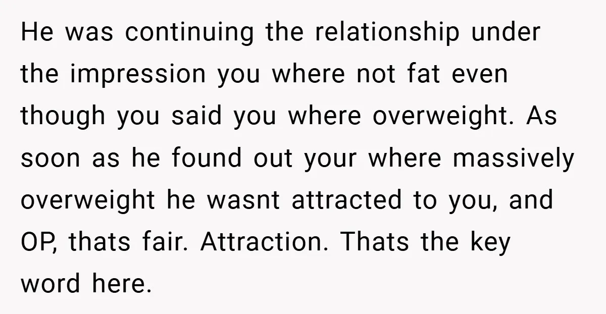 He was continuing the relationship under the impression you where not fat even though you said you where overweight. As soon as he found out your where massively overweight he...