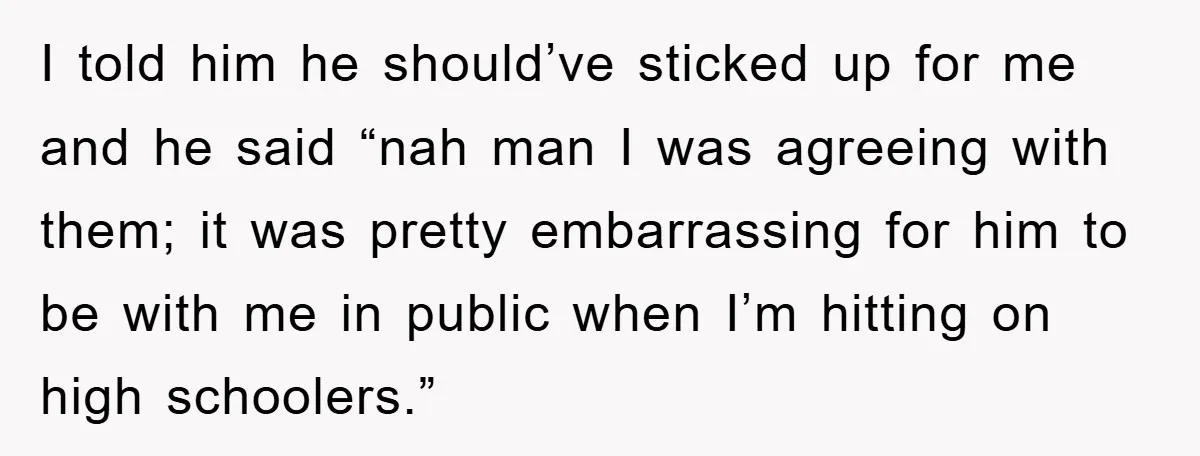 I told him he should’ve sticked up for me and he said “nah man I was agreeing with them; it was pretty embarrassing for him to be with me in...