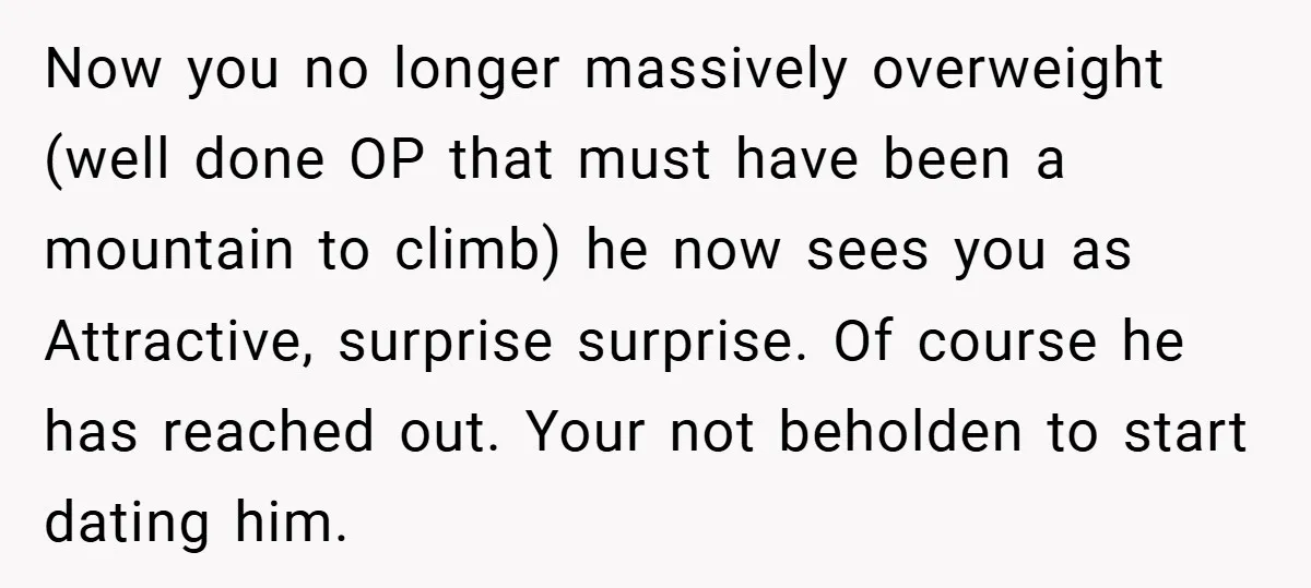 Now you no longer massively overweight (well done OP that must have been a mountain to climb) he now sees you as Attractive, surprise surprise. Of course he has reached...