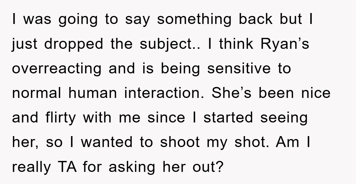 I was going to say something back but I just dropped the subject.. I think Ryan’s overreacting and is being sensitive to normal human interaction. She’s been nice and flirty...