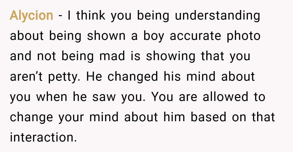 Alycion − I think you being understanding about being shown a boy accurate photo and not being mad is showing that you aren’t petty. He changed his mind about you...