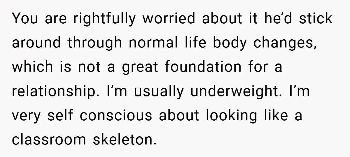 You are rightfully worried about it he’d stick around through normal life body changes, which is not a great foundation for a relationship. I’m usually underweight. I’m very self conscious...