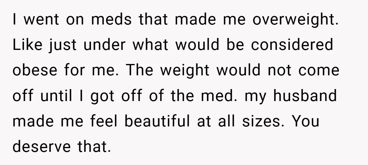 I went on meds that made me overweight. Like just under what would be considered obese for me. The weight would not come off until I got off of the...