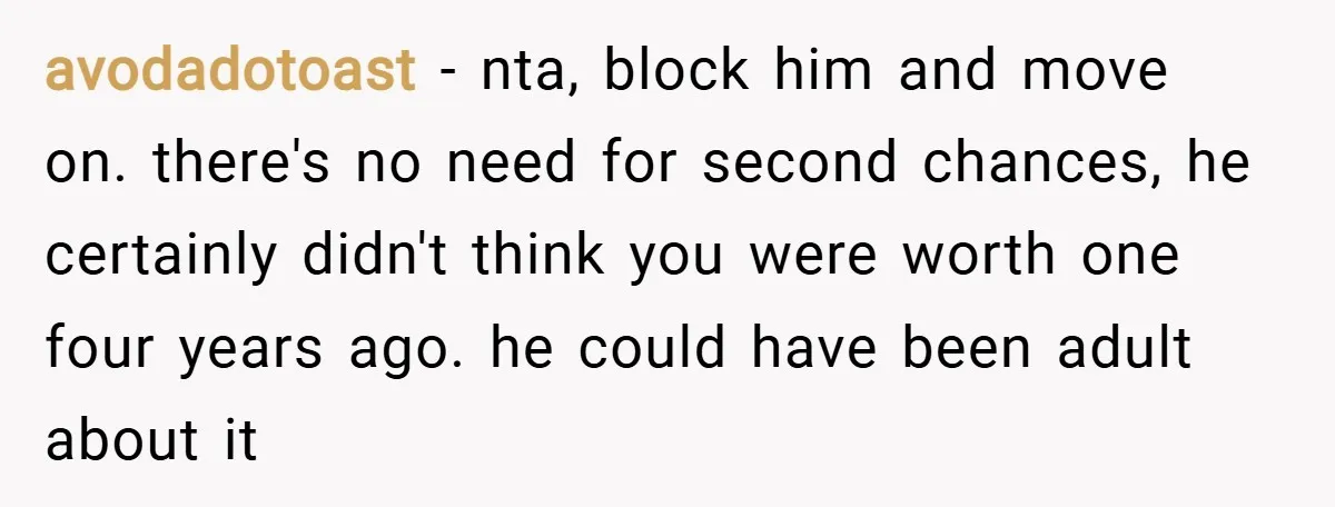 avodadotoast − nta, block him and move on. there's no need for second chances, he certainly didn't think you were worth one four years ago. he could have been adult...