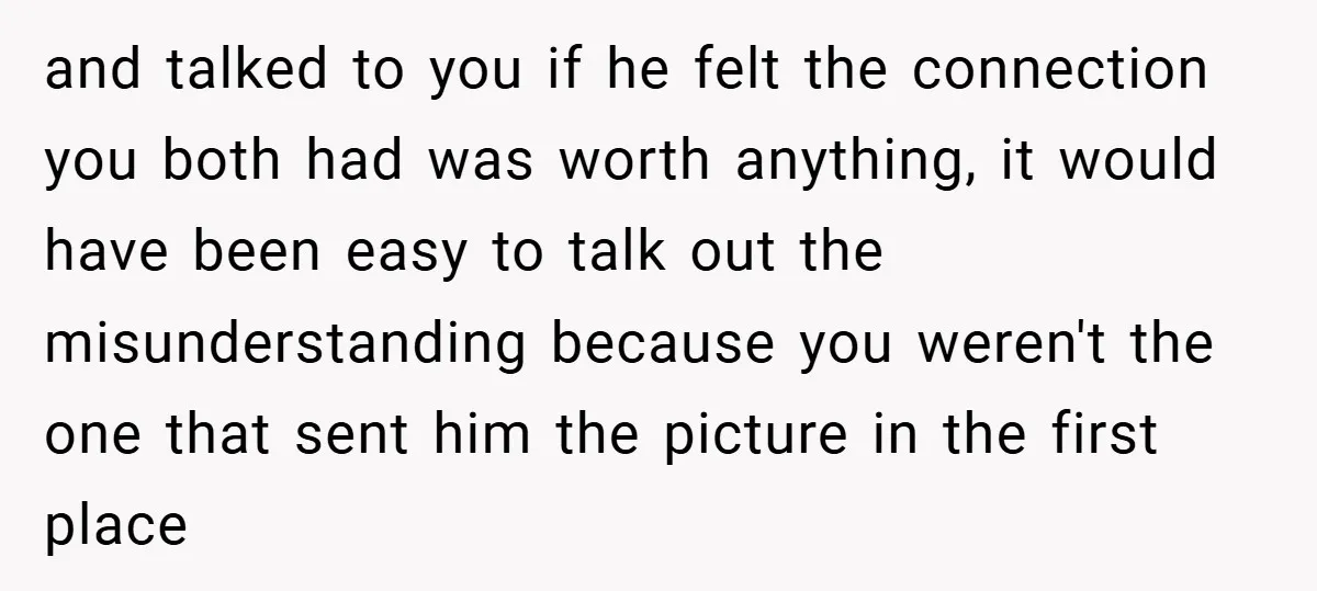 and talked to you if he felt the connection you both had was worth anything, it would have been easy to talk out the misunderstanding because you weren't the one...