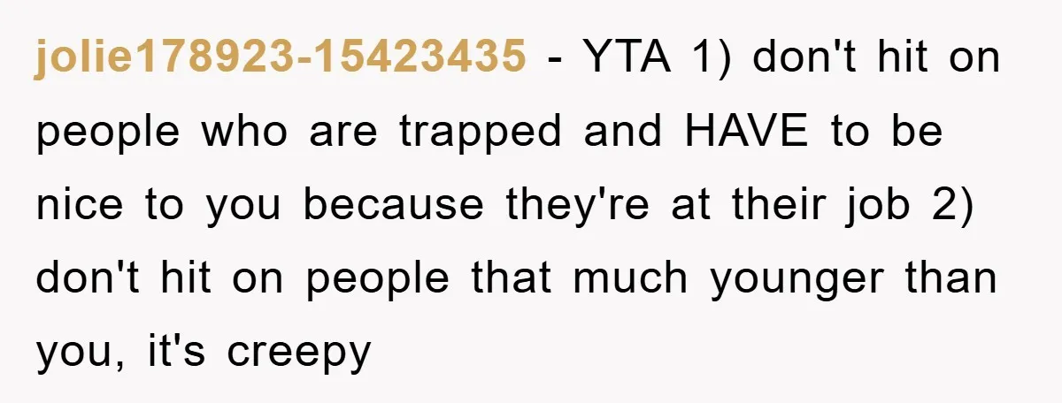 jolie178923-15423435 − YTA 1) don't hit on people who are trapped and HAVE to be nice to you because they're at their job 2) don't hit on people that much...