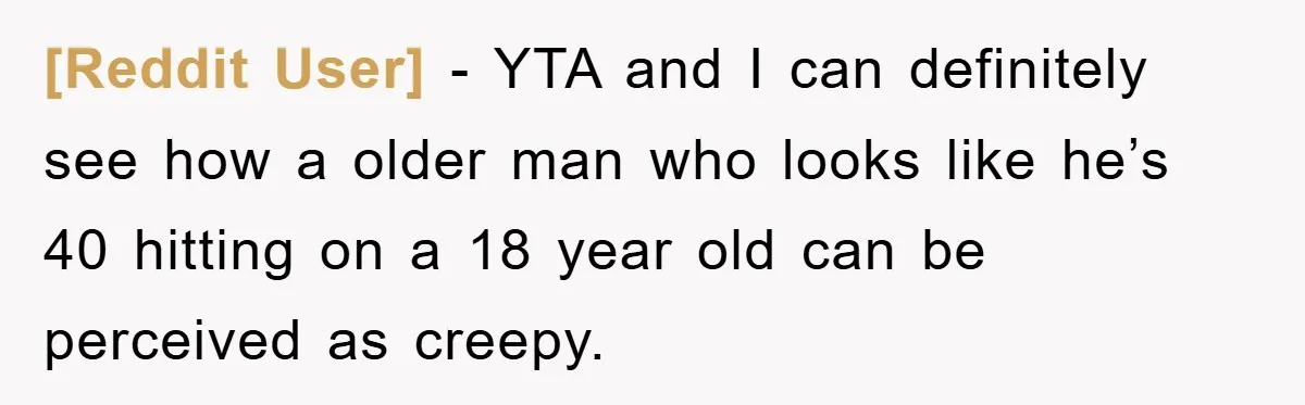 [Reddit User] − YTA and I can definitely see how a older man who looks like he’s 40 hitting on a 18 year old can be perceived as creepy.