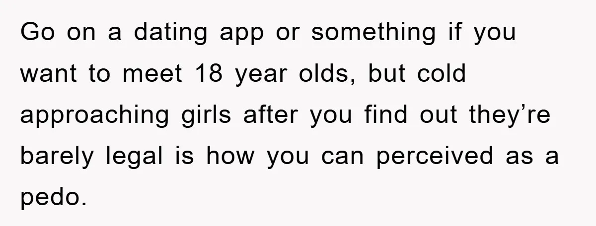 Go on a dating app or something if you want to meet 18 year olds, but cold approaching girls after you find out they’re barely legal is how you can...