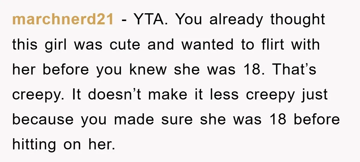marchnerd21 − YTA. You already thought this girl was cute and wanted to flirt with her before you knew she was 18. That’s creepy. It doesn’t make it less creepy...