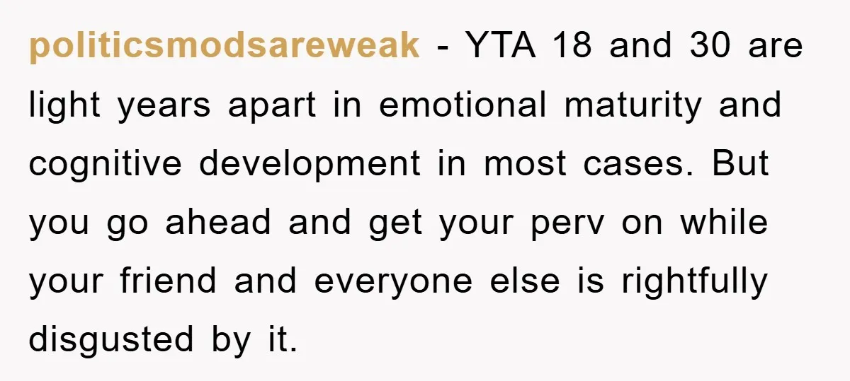 politicsmodsareweak − YTA 18 and 30 are light years apart in emotional maturity and cognitive development in most cases. But you go ahead and get your perv on while your...