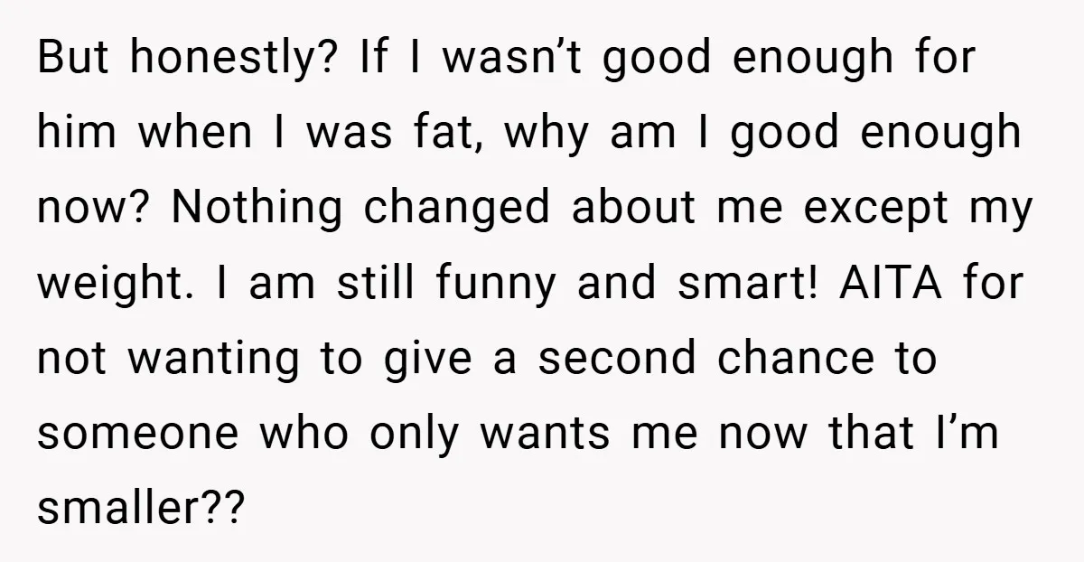 But honestly? If I wasn’t good enough for him when I was fat, why am I good enough now? Nothing changed about me except my weight. I am still funny...