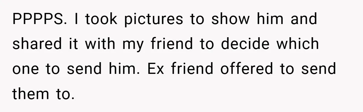 PPPPS. I took pictures to show him and shared it with my friend to decide which one to send him. Ex friend offered to send them to.