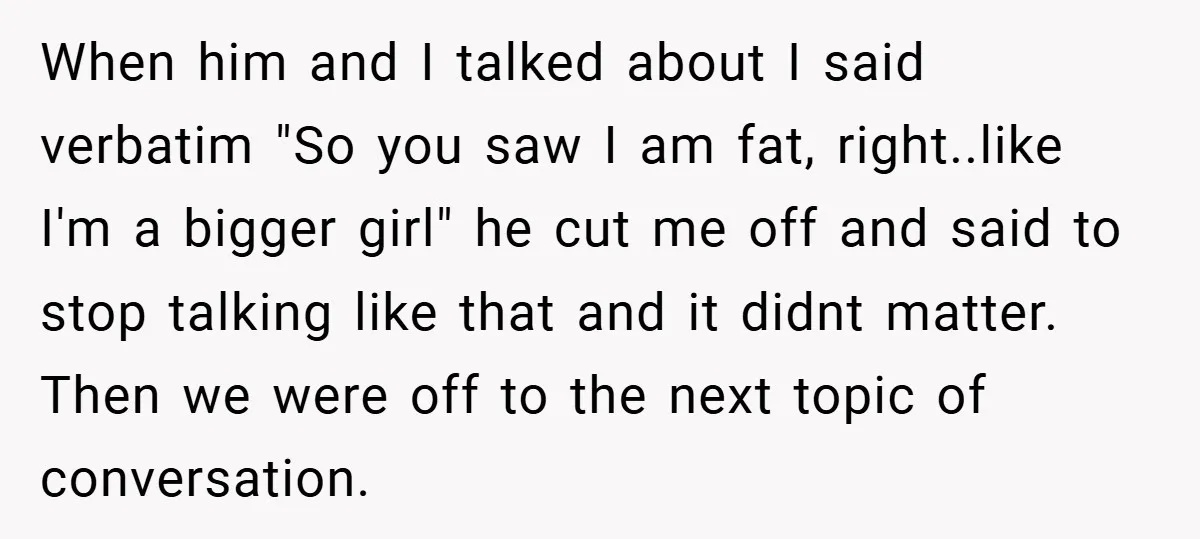 When him and I talked about I said verbatim "So you saw I am fat, right..like I'm a bigger girl" he cut me off and said to stop talking like...