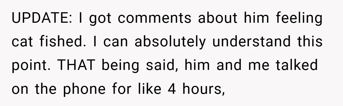 UPDATE: I got comments about him feeling cat fished. I can absolutely understand this point. THAT being said, him and me talked on the phone for like 4 hours,