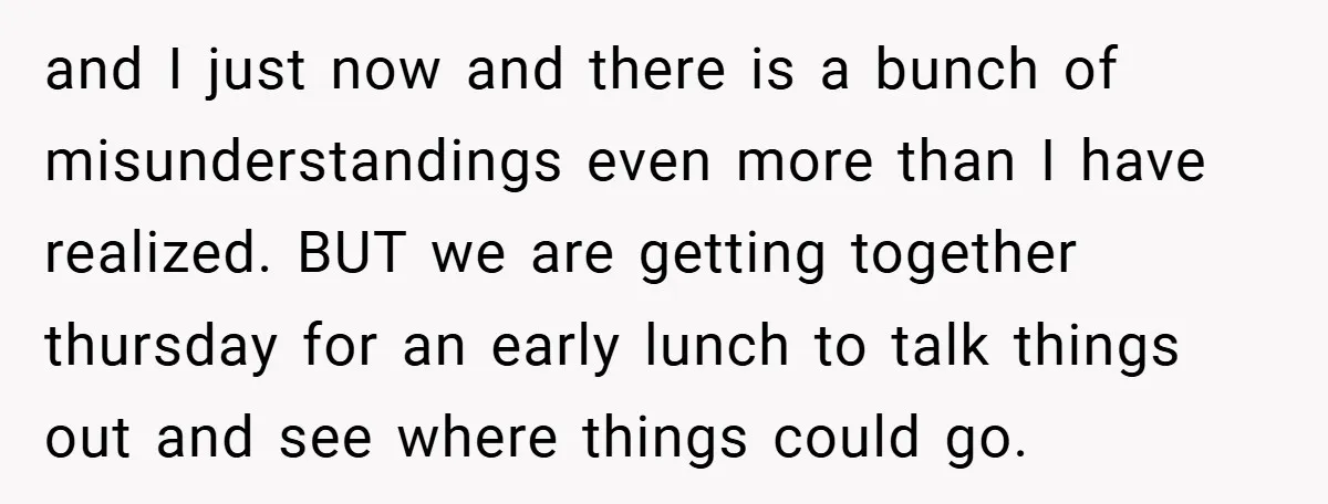 and I just now and there is a bunch of misunderstandings even more than I have realized. BUT we are getting together thursday for an early lunch to talk things...