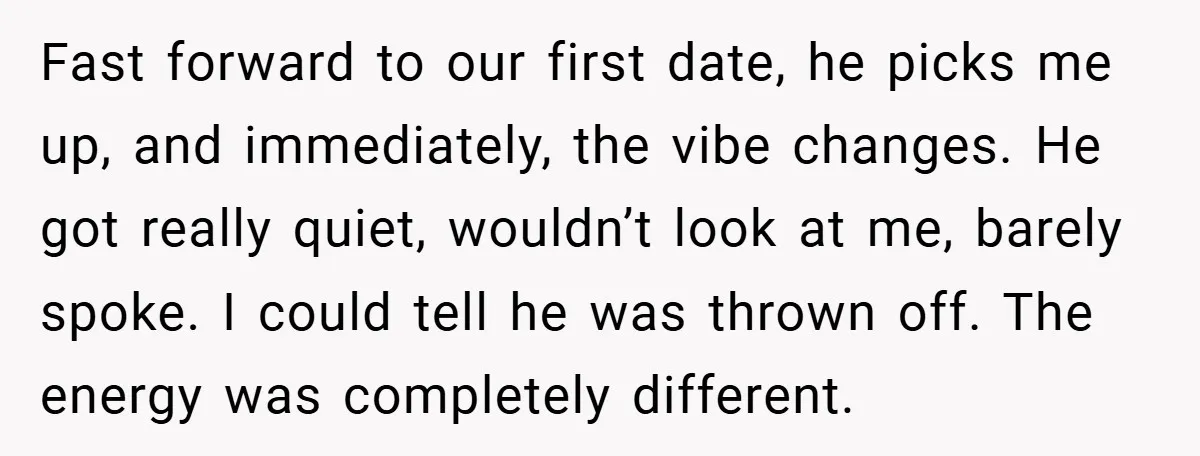 Fast forward to our first date, he picks me up, and immediately, the vibe changes. He got really quiet, wouldn’t look at me, barely spoke. I could tell he was...